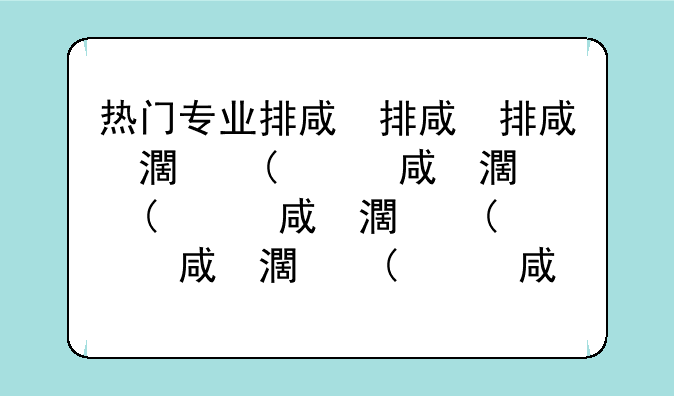 热门专业排名前十名~热门专业排名前十名理科有哪些