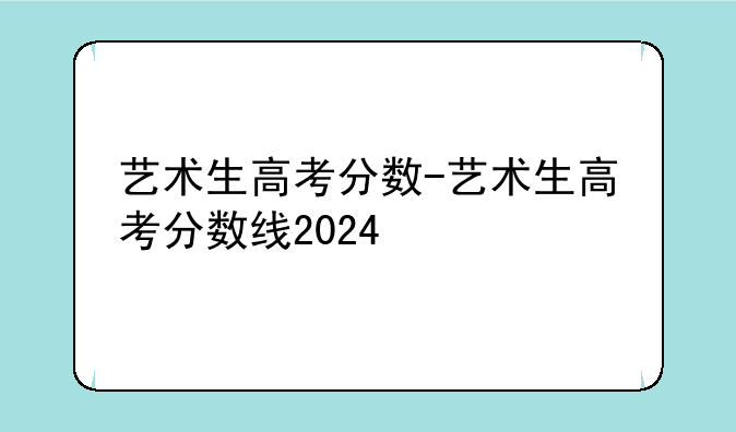 艺术生高考分数-艺术生高考分数线2024
