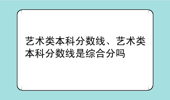 艺术类本科分数线、艺术类本科分数线是综合分吗