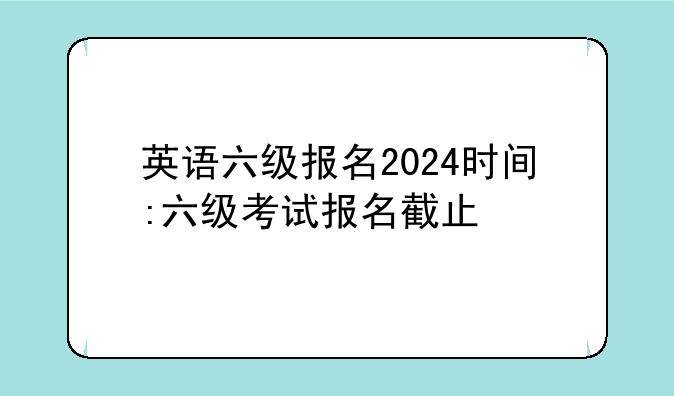 英语六级报名2024时间:六级考试报名截止