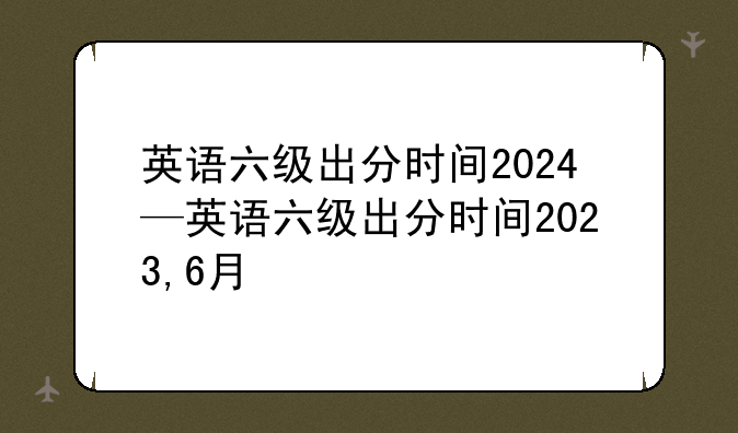 英语六级出分时间2024—英语六级出分时间2023,6月
