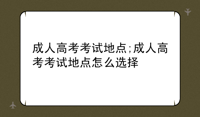 成人高考考试地点;成人高考考试地点怎么选择