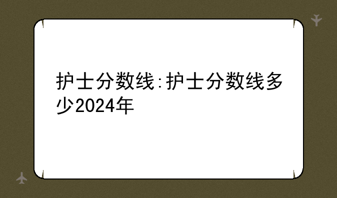 护士分数线:护士分数线多少2024年