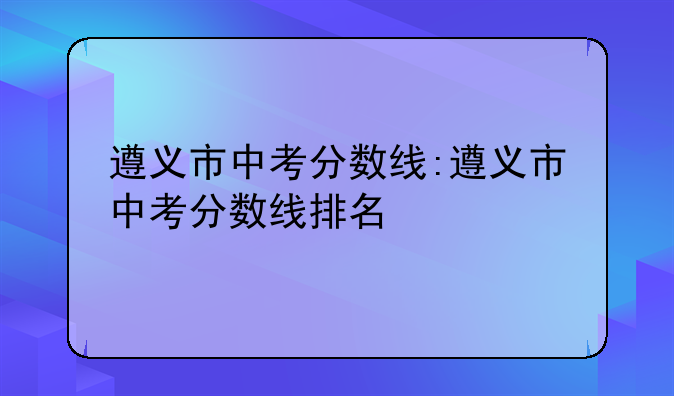 遵义市中考分数线:遵义市中考分数线排名