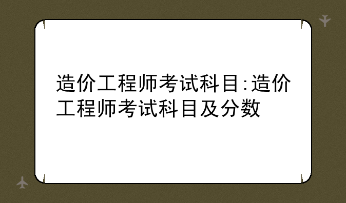 造价工程师考试科目:造价工程师考试科目及分数