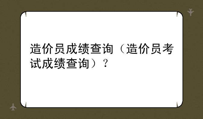 造价员成绩查询（造价员考试成绩查询）？