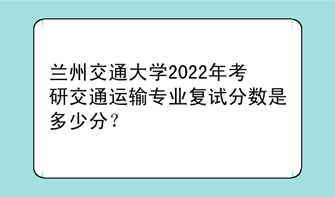 兰州交通大学2022年考研交通运输专业复试分数是多少分？