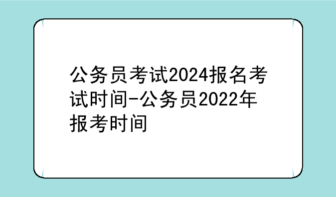 公务员考试2024报名考试时间-公务员2022年报考时间