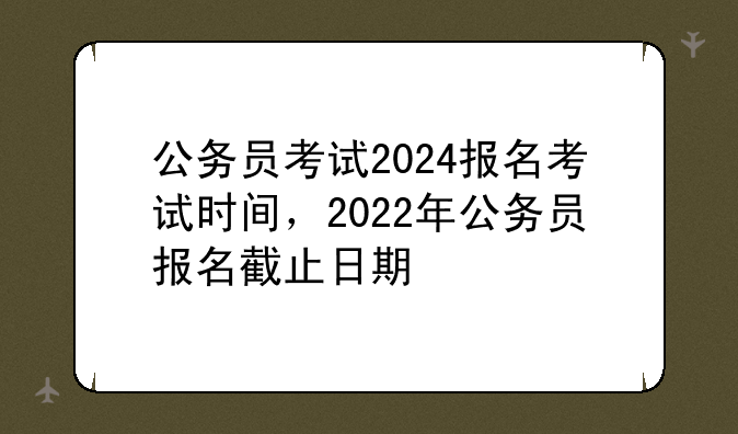 公务员考试2024报名考试时间，2022年公务员报名截止日期