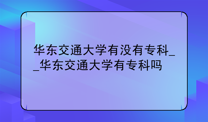 华东交通大学有没有专科__华东交通大学有专科吗